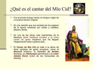 ¿Qué es el cantar del Mío Cid? 
 Fue el primer ensayo hecho en lengua vulgar de 
un poema heroico original. 
 Es una canción que era cantada por los juglares 
de la época medieval por cortes y castillos, 
plazas y ferias. 
 Es una de las obras más importantes de la 
literatura épica medieval europea y el único 
cantar de gesta hispánico que ha llegado 
íntegramente hasta nuestros días. 
 El Cantar de Mío Cid se halla a la altura de 
otros cantares de gesta europeos, como el 
Beowulf británico, la Canción de Roldán 
francesa, los Nibelungos germánicos o el Lebor 
Gabála Érenn (Libro de las Conquistas de 
Irlanda). 
 