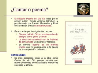 ¿Cantar o poema? 
 El epígrafe Poema de Mío Cid dado por el 
primer editor, Tomás Antonio Sánchez, y 
popularizado por Ramón Menéndez y Pidal 
en su edición crítica es desafortunada. 
 Es un cantar por las siguientes razones: 
 El autor del Mío Cid en la misma obra lo 
designa como gesta y cantar. 
 La obra fue concebida con la finalidad 
de ser cantada y no para ser recitada. 
 El término “poema” es un término 
erudito que no corresponde a la época 
de la composición del texto. 
CONCLUSIÓN: 
 Es más apropiado titular a la obra como 
Cantar de Mio Cid, porque permite con 
mayor propiedad contextualizarla dentro de 
su época y género. 
 