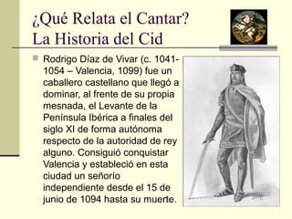 ¿Qué Relata el Cantar? 
La Historia del Cid 
 Rodrigo Díaz de Vivar (c. 1041- 
1054 – Valencia, 1099) fue un 
caballero castellano que llegó a 
dominar, al frente de su propia 
mesnada, el Levante de la 
Península Ibérica a finales del 
siglo XI de forma autónoma 
respecto de la autoridad de rey 
alguno. Consiguió conquistar 
Valencia y estableció en esta 
ciudad un señorío 
independiente desde el 15 de 
junio de 1094 hasta su muerte. 
 