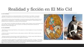 Realidad y ficción en El Mío Cid
EL CID HISTÓRICO
- Rodrigo Díaz de Vivar es un personaje histórico, de finales del s.XI, que llegó a conquistar
Valencia y a establecer allí un señorío autónomo, que a su muerte pasó a su mujer Jimena
- Se le conoció en vida como el Campeador, e incluso se conservan documentos donde firma así
(“ego Rudericus Campidoctor”). Hay varios documentos latinos sobre él (“Historia Roderici”) y
también consta su existencia en diversos escritos andalusíes.
- En su vida, se puso a las órdenes de diferentes caudillos, tanto cristianos como musulmanes. Tuvo
Tuvo dos hijas, Cristina y María, que se casaron con nobles (el Infante Ramiro Sánchez de
Pamplona y Ramón Berenguer III).
EL CID LEGENDARIO
- Basándose en el personaje histórico, se hizo popular un cantar de gesta en el que se le presenta
como un héroe.
- El libro se centra en la parte final de su vida, desde su exilio en 1081 hasta su muerte casi dos
décadas después
- Destaca la presencia de personajes reales (el Rey Alfonso VI, su mujer Jimena, Álvar Fáñez.etc.), y
y de descripciones precisas de lugares y de reglas de esa época
- Hay luego personajes imaginarios o modificados (los infantes de Carrión, sus hijas…), elementos
fantásticos (su caballo Babieca, su espada Tizona) y tramas inventadas que se añaden a la historia
para hacerla más atractiva para el público (escena del león, afrenta de Corpes, etc.), aunque sin
llegar a incluir elementos tan ficticios como los franceses
 