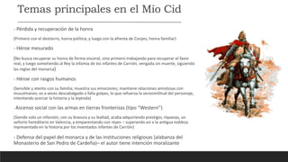 Temas principales en el Mío Cid
- Pérdida y recuperación de la honra
(Primero con el destierro, honra política; y luego con la afrenta de Corpes, honra familiar)
- Héroe mesurado
(No busca recuperar su honra de forma visceral, sino primero trabajando para recuperar el favor
real, y luego sometiendo al Rey la infamia de los infantes de Carrión, vengada sin muerte, siguiendo
las reglas del monarca)
- Héroe con rasgos humanos
(Sensible y atento con su familia; muestra sus emociones; mantiene relaciones amistosas con
musulmanes; es a veces descabalgado o falla golpes, lo que refuerza la verosimilitud del personaje,
intentando acercar la historia y la leyenda)
- Ascenso social con las armas en tierras fronterizas (tipo “Western”)
(Siendo solo un infanzón, con su bravura y su lealtad, acaba adquiriendo prestigio, riquezas, un
señorío hereditario en Valencia, y emparentando con reyes – superando así a la antigua nobleza
representada en la historia por los inventados infantes de Carrión)
- Defensa del papel del monarca y de las instituciones religiosas (alabanza del
Monasterio de San Pedro de Cardeña)– el autor tiene intención moralizante
 