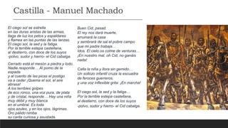 El ciego sol se estrella
en las duras aristas de las armas,
llaga de luz los petos y espaldares
y flamea en las puntas de las lanzas.
El ciego sol, la sed y la fatiga.
Por la terrible estepa castellana,
al destierro, con doce de los suyos
-polvo, sudor y hierro- el Cid cabalga.
Cerrado está el mesón a piedra y lodo.
Nadie responde… Al pomo de la
espada
y al cuento de las picas el postigo
va a ceder ¡Quema el sol, el aire
abrasa!
A los terribles golpes
de eco ronco, una voz pura, de plata
y de cristal, responde… Hay una niña
muy débil y muy blanca
en el umbral. Es toda
ojos azules, y en los ojos, lágrimas.
Oro pálido nimba
su carita curiosa y asustada.
Buen Cid, pasad.
El rey nos dará muerte,
arruinará la casa
y sembrará de sal el pobre campo
que mi padre trabaja…
Idos. El cielo os colme de venturas…
¡En nuestro mal, oh Cid, no ganáis
nada!
Calla la niña y llora sin gemido…
Un sollozo infantil cruza la escuadra
de feroces guerreros,
y una voz inflexible grita: ¡En marcha!
El ciego sol, la sed y la fatiga…
Por la terrible estepa castellana,
al destierro, con doce de los suyos
-polvo, sudor y hierro- el Cid cabalga.
Castilla - Manuel Machado
 
