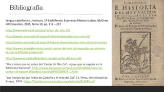 Lengua castellana y Literatura, 1º Bachillerato, Esperanza Mateos y otros, McGraw
Hill Education, 2015, Tema 10, pp. 212 – 217
https://www.wikiwand.com/es/Cantar_de_mio_Cid
https://www.caminodelcid.org/cid-historia-leyenda/cantar-mio-cid/
https://www.caminodelcid.org/cid-historia-leyenda/cantar-mio-cid/autor-cantar/
https://www.canalpatrimonio.com/el-cantar-del-mio-cid-expuesto-por-primera-
vez-en-la-biblioteca-nacional/
https://www.actualidadliteratura.com/el-cantar-del-mio-cid/
“Once cosas que no sabes del 'Cantar de Mio Cid', la joya que se expone en la
Biblioteca Nacional”, https://www.elespanol.com/cultura/20190606/once-no-
cantar-cid-expone-biblioteca-nacional/404209939_0.html
“Los monjes de San Pedro de Cardeña y el mito del Cid”, F.J. Pérez, Universidad de
Burgos, 2003 - https://dialnet.unirioja.es/descarga/articulo/814545.pdf
Bibliografía
 