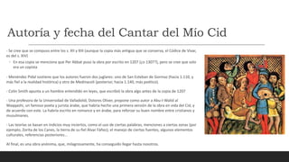 Autoría y fecha del Cantar del Mío Cid
- Se cree que se compuso entre los s. XII y XIII (aunque la copia más antigua que se conserva, el Códice de Vivar,
es del s. XIV)
◦ En esa copia se menciona que Per Abbat puso la obra por escrito en 1207 (¿o 1307?), pero se cree que solo
era un copista
- Menéndez Pidal sostiene que los autores fueron dos juglares: uno de San Esteban de Gormaz (hacia 1.110, y
más fiel a la realidad histórica) y otro de Medinaceli (posterior, hacia 1.140, más poético).
- Colin Smith apunta a un hombre entendido en leyes, que escribió la obra algo antes de la copia de 1207
- Una profesora de la Universidad de Valladolid, Dolores Oliver, propone como autor a Abu-I-Walid al
Waqqashi, un famoso poeta y jurista árabe, que habría hecho una primera versión de la obra en vida del Cid, y
de acuerdo con este. La habría escrito en romance y en árabe, para reforzar su buen nombre entre cristianos y
musulmanes.
- Las teorías se basan en indicios muy inciertos, como el uso de ciertas palabras, menciones a ciertas zonas (por
ejemplo, Zorita de los Canes, la tierra de su fiel Álvar Fáñez), el manejo de ciertas fuentes, algunos elementos
culturales, referencias posteriores…
Al final, es una obra anónima, que, milagrosamente, ha conseguido llegar hasta nosotros.
 