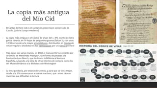 La copia más antigua
del Mío Cid
- El Cantar del Mío Cid es el cantar de gesta mejor conservado de
Castilla (y de la Europa medieval)
- La copia más antigua es el Códice de Vivar, del s. XIV, escrito en letra
gótica libraria, en 74 hojas de pergamino grueso (faltan 3), con unos
3.730 versos de arte mayor anisosilábicos, distribuidos en tiradas de
rima irregular y divididos en dos hemistiquios por una cesura central
- Tras pasar por varias manos, en 1960 el manuscrito fue vendido por
la familia de Menéndez Pidal por 10 millones de pesetas a la
Fundación Juan March, que lo donó a la Biblioteca Nacional
Española, salvando a la obra de otros intentos de compra, como los
del Museo Británico o la Biblioteca de Washington
- La tinta palidecía, por exceso de taninos, y para que se viera mejor,
desde el s. XVI comenzaron a usarse reactivos, que ahora causan
manchas que dificultan la lectura
 