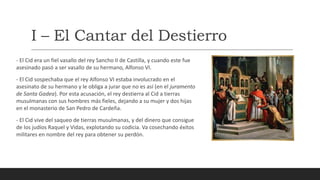 I – El Cantar del Destierro
- El Cid era un fiel vasallo del rey Sancho II de Castilla, y cuando este fue
asesinado pasó a ser vasallo de su hermano, Alfonso VI.
- El Cid sospechaba que el rey Alfonso VI estaba involucrado en el
asesinato de su hermano y le obliga a jurar que no es así (en el juramento
de Santa Gadea). Por esta acusación, el rey destierra al Cid a tierras
musulmanas con sus hombres más fieles, dejando a su mujer y dos hijas
en el monasterio de San Pedro de Cardeña.
- El Cid vive del saqueo de tierras musulmanas, y del dinero que consigue
de los judíos Raquel y Vidas, explotando su codicia. Va cosechando éxitos
militares en nombre del rey para obtener su perdón.
 