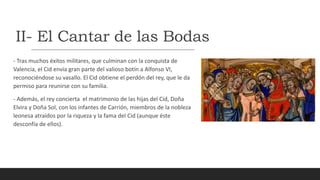 II- El Cantar de las Bodas
- Tras muchos éxitos militares, que culminan con la conquista de
Valencia, el Cid envía gran parte del valioso botín a Alfonso VI,
reconociéndose su vasallo. El Cid obtiene el perdón del rey, que le da
permiso para reunirse con su familia.
- Además, el rey concierta el matrimonio de las hijas del Cid, Doña
Elvira y Doña Sol, con los infantes de Carrión, miembros de la nobleza
leonesa atraídos por la riqueza y la fama del Cid (aunque éste
desconfía de ellos).
 
