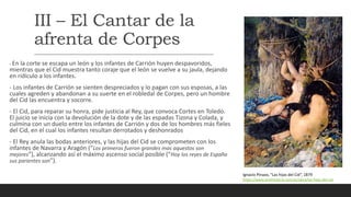 III – El Cantar de la
afrenta de Corpes
- En la corte se escapa un león y los infantes de Carrión huyen despavoridos,
mientras que el Cid muestra tanto coraje que el león se vuelve a su jaula, dejando
en ridículo a los infantes.
- Los infantes de Carrión se sienten despreciados y lo pagan con sus esposas, a las
cuales agreden y abandonan a su suerte en el robledal de Corpes, pero un hombre
del Cid las encuentra y socorre.
- El Cid, para reparar su honra, pide justicia al Rey, que convoca Cortes en Toledo.
El juicio se inicia con la devolución de la dote y de las espadas Tizona y Colada, y
culmina con un duelo entre los infantes de Carrión y dos de los hombres más fieles
del Cid, en el cual los infantes resultan derrotados y deshonrados
- El Rey anula las bodas anteriores, y las hijas del Cid se comprometen con los
infantes de Navarra y Aragón (“Los primeros fueron grandes mas aquestos son
mejores”), alcanzando así el máximo ascenso social posible (“Hoy los reyes de España
sus parientes son”).
Ignacio Pinazo, “Las hijas del Cid”, 1879
https://www.artehistoria.com/es/obra/las-hijas-del-cid
 