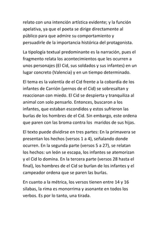 relato con una intención artística evidente; y la función
apelativa, ya que el poeta se dirige directamente al
público para que admire su comportamiento y
persuadirle de la importancia histórica del protagonista.
La tipología textual predominante es la narración, pues el
fragmento relata los acontecimientos que les ocurren a
unos personajes (El Cid, sus soldados y sus infantes) en un
lugar concreto (Valencia) y en un tiempo determinado.
El tema es la valentía de el Cid frente a la cobardía de los
infantes de Carrión (yernos de el Cid) se sobresaltan y
reaccionan con miedo. El Cid se despierta y tranquiliza al
animal con solo pensarlo. Entonces, buscaron a los
infantes, que estaban escondidos y estos sufrieron las
burlas de los hombres de el Cid. Sin embargo, este ordena
que paren con las broma contra los maridos de sus hijas.
El texto puede dividirse en tres partes: En la primavera se
presentan los hechos (versos 1 a 4), señalando donde
ocurren. En la segunda parte (versos 5 a 27), se relatan
los hechos: un león se escapa, los infantes se atemorizan
y el Cid lo domina. En la tercera parte (versos 28 hasta el
final), los hombres de el Cid se burlan de los infantes y el
campeador ordena que se paren las burlas.
En cuanto a la métrica, los versos tienen entre 14 y 16
silabas, la rima es monorrima y asonante en todos los
verbos. Es por lo tanto, una tirada.
 