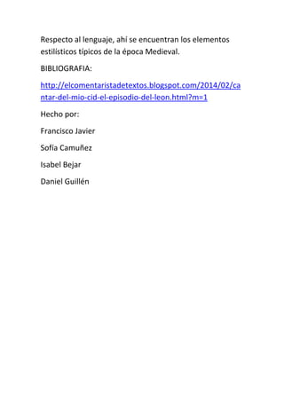 Respecto al lenguaje, ahí se encuentran los elementos
estilísticos típicos de la época Medieval.
BIBLIOGRAFIA:
http://elcomentaristadetextos.blogspot.com/2014/02/ca
ntar-del-mio-cid-el-episodio-del-leon.html?m=1
Hecho por:
Francisco Javier
Sofía Camuñez
Isabel Bejar
Daniel Guillén
 