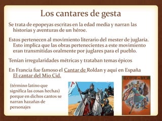 Los cantares de gesta
Se trata de epopeyas escritas en la edad media y narran las
historias y aventuras de un héroe.
Estos pertenecen al movimiento literario del mester de juglaría.
Esto implica que las obras pertenecientes a este movimiento
eran transmitidas oralmente por juglares para el pueblo.
Tenían irregularidades métricas y trataban temas épicos
En Francia fue famoso el Cantar de Roldan y aquí en España
El cantar del Mio Cid.
(término latino que
significa las cosas hechas)
porque en dichos cantos se
narran hazañas de
personajes
 
