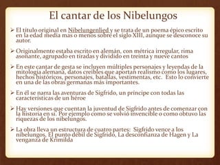 El cantar de los Nibelungos
 El título original en Nibelungenlied y se trata de un poema épico escrito
en la edad media mas o menos sobre el siglo XIII, aunque se desconoce su
autor.
 Originalmente estaba escrito en alemán, con métrica irregular, rima
asonante, agrupado en tiradas y dividido en treinta y nueve cantos
 En este cantar de gesta se incluyen múltiples personajes y leyendas de la
mitología alemana, datos creíbles que aportan realismo como los lugares,
hechos históricos, personajes, batallas, vestimentas, etc. Esto lo convierte
en una de las obras germanas más importantes.
 En él se narra las aventuras de Sigfrido, un príncipe con todas las
características de un héroe
 Hay versiones que cuentan la juventud de Sigfrido antes de comenzar con
la historia en si. Por ejemplo como se volvió invencible o como obtuvo las
riquezas de los nibelungos.
 La obra lleva un estructura de cuatro partes: Sigfrido vence a los
nibelungos, El punto débil de Sigfrido, La desconfianza de Hagen y La
venganza de Krimilda
 