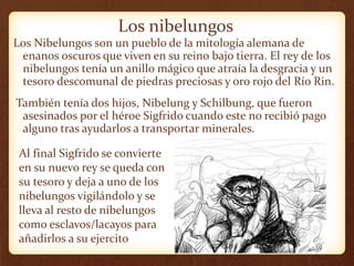 Los nibelungos
Los Nibelungos son un pueblo de la mitología alemana de
enanos oscuros que viven en su reino bajo tierra. El rey de los
nibelungos tenía un anillo mágico que atraía la desgracia y un
tesoro descomunal de piedras preciosas y oro rojo del Río Rin.
También tenía dos hijos, Nibelung y Schilbung, que fueron
asesinados por el héroe Sigfrido cuando este no recibió pago
alguno tras ayudarlos a transportar minerales.
Al final Sigfrido se convierte
en su nuevo rey se queda con
su tesoro y deja a uno de los
nibelungos vigilándolo y se
lleva al resto de nibelungos
como esclavos/lacayos para
añadirlos a su ejercito
 