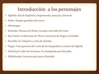 Introducción a los personajes
• Sigfrido: hijo de Segilinda y Segismundo, príncipe y héroe de
• Fafnir: Dragón guardián del tesoro
• Nibelungos
• Krimilda: Princesa de Worm, la mujer más bella del reino
• Rey Gunter: Gobernante de Worm y hermano de Hagen y Krimilda
• Brunilda: Ex-Valquiria y reina de Islandia
• Hagen: Gran guerrero de l corte de los burgundios y asesino de Sigfrido
• Atila/Etzel: Líder de los hunos. Es manipulado por Krimilda
• Hildebrando: Guerrero que mata a Krimilda
 