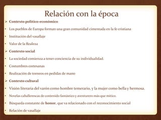 Relación con la época
 Contexto político-económico
• Los pueblos de Europa forman una gran comunidad cimentada en la fe cristiana
• Institución del vasallaje
• Valor de la Realeza
 Contexto social
• La sociedad comienza a tener conciencia de su individualidad.
• Costumbres cortesanas
• Realización de torneos en pedidas de mano
 Contexto cultural
• Visión literaria del varón como hombre temerario, y la mujer como bella y hermosa.
• Novelas caballerescas de contenido fantástico y aventurero más que mítico.
• Búsqueda constante de honor, que va relacionado con el reconocimiento social
• Relación de vasallaje
 