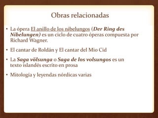 Obras relacionadas
• La ópera El anillo de los nibelungos (Der Ring des
Nibelungen) es un ciclo de cuatro óperas compuesta por
Richard Wagner.
• El cantar de Roldán y El cantar del Mio Cid
• La Saga völsunga o Saga de los volsungos es un
texto islandés escrito en prosa
• Mitología y leyendas nórdicas varias
 