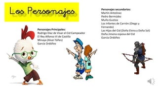 Personajes secundarios:
Martín Antolinez
Pedro Bermúdez
Muño Gustioz
Los Infantes de Carrión (Diego y
Fernando)
Las Hijas del Cid (Doña Elvira y Doña Sol)
Doña Jimena esposa del Cid
García Ordóñez
Personajes Principales:
Rodrigo Díaz de Vivar el Cid Campeador
El Rey Alfonso VI de Castilla
Minaya (Alvar Fáñes)
García Ordóñez
 