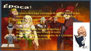 La historia tiene lugar a principios de la Edad Media, lo que
implica unas situaciones sociales, económicas, políticas,
religiosas, etc, específicas
Costumbres de la época:
Besar las manos en símbolo de vasallaje.
Dejarse la barba, como símbolo de honra.
Besar el pañuelo de la amada, antes de ir a combatir
Falta de higiene propia de todos.
 