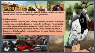 La acción tiene lugar en la España del siglo XI, dividida en diferentes reinos,
cada en uno de ellos un señor encargado de gobernarlo.
El Cid conquista:
Castejon, Alcocer, Valencia, Jerica, Onda y Almenara, las tierras de Burriana,
se apodero de Murviedro, Burgos, la cuenca del río Henares y la conquista
de Alcázar (Soria), Guadalajara, Zaragoza, Teruel, Castellón, y Alicante, la
Extremadura castellana, de tierras al sur del Duero, su asentamiento en El
Poyo (cerca de Calamocha) y su actuación por tierras de Alcañiz, Huesa y
Monforte de Moyuela
 