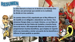 La obra literaria se basa en el destierro de Rodrigo Díaz
de Vivar, (un personaje que existió en la realidad).
Se divide en tres cantares:
Se cuenta cómo el Cid, expulsado por el Rey Alfonso VI
de Castilla se ve obligado a abandonar sus tierras. Tras
atravesar Burgos deja a su mujer Jimena, y a sus hijas en
el monasterio de San Pedro de Cerdeña y marcha hacia
tierra de moros. Allí emprende diversas correrías que le
proporcionan muchos beneficios, que emplea en repartir
entre sus mesnadas y enviar una parte de los beneficios a
Alfonso VI para pedirle su perdón.
 