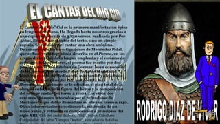 El Cantar de “Mio” Cid es la primera manifestación épica
en lengua castellana. Ha llegado hasta nosotros gracias a
una copia manuscrita de 3.730 versos, realizada por Per
Abbat. Este no fue el autor del texto, sino un simple
copista. Se considera el cantar una obra anónima.
De acuerdo con las investigaciones de Menéndez Pidal,
que se basó en la toponimia descrita en el Poema, en los
rasgos dialectales de la lengua empleada y el verismo de
cada uno de los cantares, el poema fue escrito por dos
poetas: uno de San Esteban de Gormaz, buen conocedor
de los hechos, que escribía muy cerca de la realidad
histórica; y otro de Medinaceli, más tardío y alejado de
los hechos históricos del Cid, que poetiza más
libremente. Al primero se le adjudica el plan total de la
obra, el enfoque de la figura del héroe y la composición
del primer cantar (en torno a 1100). Los otros dos
cantares aparecen retocados por el refundidor de
Medinaceli, que debió de realizar su obra en torno a 1140.
Otras interpretaciones sostienen la existencia de un
único autor, y retrasan su composición a principios del
siglo XIII. Cid: del árabe dialectal "Sïd", Señor, Caballero.
Campeador: del latín "Campus Doctor", vencedor de batallas
 