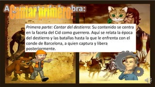 Primera parte: Cantar del destierro: Su contenido se centra
en la faceta del Cid como guerrero. Aquí se relata la época
del destierro y las batallas hasta la que le enfrenta con el
conde de Barcelona, a quien captura y libera
posteriormente.
 