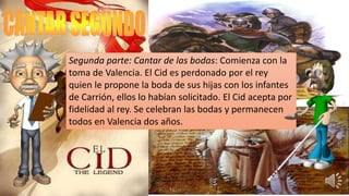 Segunda parte: Cantar de las bodas: Comienza con la
toma de Valencia. El Cid es perdonado por el rey
quien le propone la boda de sus hijas con los infantes
de Carrión, ellos lo habían solicitado. El Cid acepta por
fidelidad al rey. Se celebran las bodas y permanecen
todos en Valencia dos años.
 