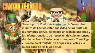 Tercera parte:Cantar de la afrenta de Corpes: Los
infantes de Carrión están cansados de las burlas de
los hombres del Cid, se escapa un león de una jaula y
los infantes quedan, de nuevo, en ridículo; entonces
deciden volver a Carrión con sus mujeres. Tiene lugar
el suceso en el robledal de Corpes, las Cortes y la
nueva boda de las hijas del Cid.
 
