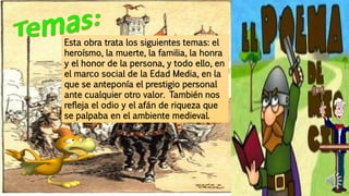 Esta obra trata los siguientes temas: el
heroísmo, la muerte, la familia, la honra
y el honor de la persona, y todo ello, en
el marco social de la Edad Media, en la
que se anteponía el prestigio personal
ante cualquier otro valor. También nos
refleja el odio y el afán de riqueza que
se palpaba en el ambiente medieval.
 