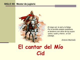 El cantar del Mío
Cid
SIGLO XII: Mester de juglaría
El ciego sol, la sed y la fatiga.
Por la terrible estepa castellana,
al destierro con doce de los suyos
-polvo, sudor y hierro-, el Cid
cabalga.
Antonio Machado
 