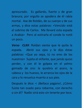 apresurado. Es gallardo, fuerte y de gran
bravura; por orgullo se apodera de él rabia
mortal. Ase de Roldán, de su cuerpo y de sus
armas, y dice estas palabras: <Vencido está
el sobrino de Carlos. Me llevaré esta espada
a Arabia> Pero al estirarla el conde lo notó
un poco.
Verso CLXX: Roldan siente que le quita la
espada. Abrió sus ojos y le dijo éstas
palabras: <Que yo sepa, tú no eres de los
nuestros> Sujeta el olifante, que jamás quiso
perder, y con él le golpea en el yelmo
gemado de oro: le quiebra el acero, la
cabeza y los huesos, le arranca los ojos de la
cara y lo revuelca muerto a sus pies.
Después le dice: < ¡Bellaco pagano!, ¿Cómo
fuiste tan osado para robarme, con derecho
o sin él? Nadie oirá esto sin tenerte por loco.
 