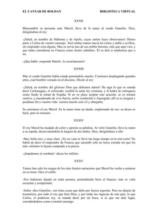 EL CANTAR DE ROLDAN BIBLIOTECA VIRTUAL
XXXII
Blancandrín se presenta ante Marsil; lleva de la mano al conde Ganelón. Dice,
dirigiéndose al rey:
-¡Salud, en nombre de Mahoma y de Apolo, cuyas santas leyes observamos! Dimos
parte a Carlos de vuestro mensaje. Alzó ambas manos hacia los cielos y alabó a su Dios,
sin responder cosa alguna. Mas os envía uno de sus nobles barones, éste que aquí veis, y
que todos consideran en Francia como ilustre caballero. Él os dirá si tendremos paz o
no.
-¡Que hable -responde Marsil-, lo escucharemos!
XXXIII
Mas el conde Ganelón había estado pensándolo mucho. Comienza desplegando grandes
artes, cual hombre versado en el discurso. Dícele al rey:
-¡Salud, en nombre del glorioso Dios que debemos adorar! He aquí lo que os manda
decir Carlomagno, el esforzado: recibid la santa ley cristiana, y él habrá de entregaros
como feudo la mitad de España. Si no os place aceptar este acuerdo, se os tomará
cautivo, y encadenado de viva fuerza, seréis conducido a Aquisgrán; allí se os juzgará y
pondrase fin a vuestra vida: vuestra muerte será vil y ultrajante.
Se estremece el rey Marsil. En la mano tiene un dardo, emplumado de oro: su deseo es
herir, pero lo retienen.
XXXIV
El rey Marsil ha mudado de color y apresta su jabalina. Al verlo Ganelón, lleva la mano
a su espada, desenvainándola la largura de dos dedos. Dice, dirigiéndose a ella:
-Muy bella eres, y muy clara. ¡No en vano te llevé tan largo tiempo en la real corte! No
habrá de decir el emperador de Francia que sucumbí solo en tierra extraña sin que los
más valientes te hayan comprado a tu precio.
-¡Impidamos el combate! -dicen los infieles.
XXXV
Tantos han sido los ruegos de los más ilustres sarracenos que Marsil ha vuelto a sentarse
en su trono. Dice el califa:
-Nos hubierais dejado en mala postura, pretendiendo herir al francés; más os valía
escuchar y comprender.
-Señor -dice Ganelón-, son éstas cosas que debo por fuerza soportar. Pero no dejaría de
trasmitiros, por todo el oro que hizo Dios, y por todas las riquezas de este país, lo que
Carlos, el poderoso rey, os manda decir por mi boca, si es que me dais lugar,
considerándoos como a mortal enemigo.
 