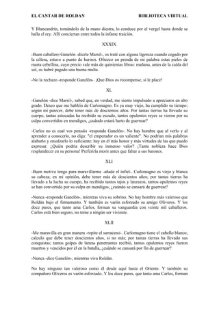 EL CANTAR DE ROLDAN BIBLIOTECA VIRTUAL
Y Blancandrín, tomándolo de la mano diestra, lo conduce por el vergel hasta donde se
halla el rey. Allí conciertan entre todos la infame traición.
XXXIX
-Buen caballero Ganelón -dícele Marsil-, os traté con alguna ligereza cuando cegado por
la cólera, estuve a punto de heriros. Ofrezco en prenda de mi palabra estas pieles de
marta cebellina, cuyo precio vale más de quinientas libras: mañana, antes de la caída del
sol, os habré pagado una buena multa.
-No la rechazo -responde Ganelón-. ¡Que Dios os recompense, si le place!
XL
-Ganelón -dice Marsil-, sabed que, en verdad, me siento impulsado a apreciaros en alto
grado. Deseo que me habléis de Carlomagno. Es ya muy viejo, ha cumplido su tiempo;
según mi parecer, debe tener más de doscientos años. Por tantas tierras ha llevado su
cuerpo, tantas estocadas ha recibido su escudo, tantos opulentos reyes se vieron por su
culpa convertidos en mendigos, ¿cuándo estará harto de guerrear?
-Carlos no es cual vos pensáis -responde Ganelón-. No hay hombre que al verlo y al
aprender a conocerlo, no diga: "el emperador es un valiente". No podrían mis palabras
alabarlo y ensalzarlo lo suficiente: hay en él más honor y más virtudes de las que puedo
expresar. ¿Quién podría describir su inmenso valor? ¡Tanta nobleza hace Dios
resplandecer en su persona! Preferiría morir antes que faltar a sus barones.
XLI
-Buen motivo tengo para maravillarme -añade el infiel-. Carlomagno es viejo y blanca
su cabeza; en mi opinión, debe tener más de doscientos años; por tantas tierras ha
llevado a la lucha su cuerpo, ha recibido tantos tajos y lanzazos, tantos opulentos reyes
se han convertido por su culpa en mendigos, ¿cuándo se cansará de guerrear?
-Nunca -responde Ganelón-, mientras viva su sobrino. No hay hombre más valeroso que
Roldán bajo el firmamento. Y también es varón esforzado su amigo Oliveros. Y los
doce pares, que tanto ama Carlos, forman su vanguardia con veinte mil caballeros.
Carlos está bien seguro, no teme a ningún ser viviente.
XLII
-Me maravilla en gran manera -repite el sarraceno-. Carlomagno tiene el cabello blanco;
calculo que debe tener doscientos años, si no más; por tantas tierras ha llevado sus
conquistas; tantos golpes de lanzas penetrantes recibió, tantos opulentos reyes fueron
muertos y vencidos por él en la batalla, ¿cuándo se cansará por fin de guerrear?
-Nunca -dice Ganelón-, mientras viva Roldán.
No hay ninguno tan valeroso como él desde aquí hasta el Oriente. Y también su
compañero Oliveros es varón esforzado. Y los doce pares, que tanto ama Carlos, forman
 