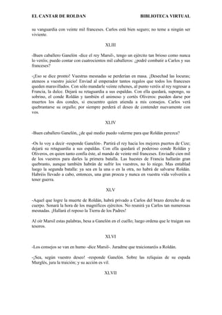 EL CANTAR DE ROLDAN BIBLIOTECA VIRTUAL
su vanguardia con veinte mil franceses. Carlos está bien seguro; no teme a ningún ser
viviente.
XLIII
-Buen caballero Ganelón -dice el rey Marsil-, tengo un ejército tan brioso como nunca
lo veréis; puedo contar con cuatrocientos mil caballeros: ¿podré combatir a Carlos y sus
franceses?
-¡Eso se dice pronto! Vuestras mesnadas se perderían en masa. ¡Desechad las locuras;
ateneos a vuestro juicio! Enviad al emperador tantos regalos que todos los franceses
queden maravillados. Con sólo mandarle veinte rehenes, al punto veréis al rey regresar a
Francia, la dulce. Dejará su retaguardia a sus espaldas. Con ella quedará, supongo, su
sobrino, el conde Roldán y también el animoso y cortés Oliveros: pueden darse por
muertos los dos condes, si encuentro quien atienda a mis consejos. Carlos verá
quebrantarse su orgullo; por siempre perderá el deseo de contender nuevamente con
vos.
XLIV
-Buen caballero Ganelón, ¿de qué medio puedo valerme para que Roldán perezca?
-Os lo voy a decir -responde Ganelón-. Partirá el rey hacia los mejores puertos de Cize;
dejará su retaguardia a sus espaldas. Con ella quedará el poderoso conde Roldán y
Oliveros, en quien tanto confía éste, al mando de veinte mil franceses. Enviadle cien mil
de los vuestros para darles la primera batalla. Las huestes de Francia hallarán gran
quebranto, aunque también habrán de sufrir los vuestros, no lo niego. Mas entablad
luego la segunda batalla: ya sea en la una o en la otra, no habrá de salvarse Roldán.
Habréis llevado a cabo, entonces, una gran proeza y nunca en vuestra vida volveréis a
tener guerra.
XLV
-Aquel que logre la muerte de Roldán, habrá privado a Carlos del brazo derecho de su
cuerpo. Sonará la hora de los magníficos ejércitos. No reunirá ya Carlos tan numerosas
mesnadas. ¡Hallará el reposo la Tierra de los Padres!
Al oír Marsil estas palabras, besa a Ganelón en el cuello; luego ordena que le traigan sus
tesoros.
XLVI
-Los consejos se van en humo -dice Marsil-. Juradme que traicionaréis a Roldán.
-¡Sea, según vuestro deseo! -responde Ganelón. Sobre las reliquias de su espada
Murglés, jura la traición; y su acción es vil.
XLVII
 