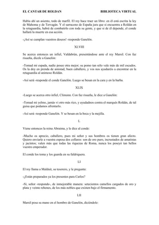 EL CANTAR DE ROLDAN BIBLIOTECA VIRTUAL
Había ahí un asiento, todo de marfil. El rey hace traer un libro: en él está escrita la ley
de Mahoma y de Tervagán. Y el sarraceno de España jura que si encuentra a Roldán en
la retaguardia, habrá de combatirlo con toda su gente, y que si de él depende, el conde
hallará la muerte en esa acción.
-¡Así se cumplan vuestros deseos! -responde Ganelón.
XLVIII
Se acerca entonces un infiel, Valdabrún, presentándose ante el rey Marsil. Con faz
risueña, dícele a Ganelón:
-Tomad mi espada, nadie posee otra mejor; su pomo tan sólo vale más de mil escudos.
Os la doy en prenda de amistad, buen caballero, y vos nos ayudaréis a encontrar en la
retaguardia al animoso Roldán.
-Así será -responde el conde Ganelón. Luego se besan en la cara y en la barba.
XLIX
-Luego se acerca otro infiel, Climonn. Con faz risueña, le dice a Ganelón:
-Tomad mi yelmo, jamás vi otro más rico, y ayudadnos contra el marqués Roldán, de tal
guisa que podamos afrentarlo.
-Así será -responde Ganelón. Y se besan en la boca y la mejilla.
L
Viene entonces la reina Abraima, y le dice al conde:
-Mucho os aprecio, caballero, pues mi señor y sus hombres os tienen gran afecto.
Quiero enviarle a vuestra esposa dos collares: son de oro puro, incrustados de amatistas
y jacintos; valen más que todas las riquezas de Roma, nunca los poseyó tan bellos
vuestro emperador.
El conde los toma y los guarda en su faldriquera.
LI
El rey llama a Malduit, su tesorero, y le pregunta:
-¿Están preparados ya los presentes para Carlos?
-Sí, señor -responde-, de inmejorable manera: setecientos camellos cargados de oro y
plata y veinte rehenes, de los más nobles que existen bajo el firmamento.
LII
Marsil posa su mano en el hombro de Ganelón, diciéndole:
 