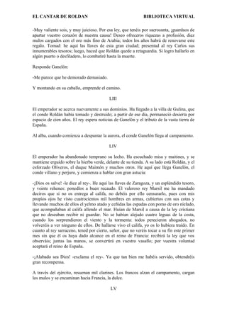 EL CANTAR DE ROLDAN BIBLIOTECA VIRTUAL
-Muy valiente sois, y muy juicioso. Por esa ley, que tenéis por sacrosanta, ¡guardaos de
apartar vuestro corazón de nuestra causa! Deseo ofreceros riquezas a profusión, diez
mulos cargados con el oro más fino de Arabia; todos los años habrá de renovarse este
regalo. Tomad: he aquí las llaves de esta gran ciudad; presentad al rey Carlos sus
innumerables tesoros; luego, haced que Roldán quede a retaguardia. Si logro hallarlo en
algún puerto o desfiladero, lo combatiré hasta la muerte.
Responde Ganelón:
-Me parece que he demorado demasiado.
Y montando en su caballo, emprende el camino.
LIII
El emperador se acerca nuevamente a sus dominios. Ha llegado a la villa de Gulina, que
el conde Roldán había tomado y destruido; a partir de ese día, permaneció desierta por
espacio de cien años. El rey espera noticias de Ganelón y el tributo de la vasta tierra de
España.
Al alba, cuando comienza a despuntar la aurora, el conde Ganelón llega al campamento.
LIV
El emperador ha abandonado temprano su lecho. Ha escuchado misa y maitines, y se
mantiene erguido sobre la hierba verde, delante de su tienda. A su lado está Roldán, y el
esforzado Oliveros, el duque Maimón y muchos otros. He aquí que llega Ganelón, el
conde villano y perjuro, y comienza a hablar con gran astucia:
-¡Dios os salve! -le dice al rey-. He aquí las llaves de Zaragoza, y un espléndido tesoro,
y veinte rehenes: ponedlos a buen recaudo. El valeroso rey Marsil me ha mandado
deciros que si no os entrega al califa, no debéis por ello censurarlo, pues con mis
propios ojos he visto cuatrocientos mil hombres en armas, cubiertos con sus cotas y
llevando muchos de ellos el yelmo atado y ceñidas las espadas con pomo de oro nielado,
que acompañaban al califa allende el mar. Huían de Marsil a causa de la ley cristiana
que no deseaban recibir ni guardar. No se habían alejado cuatro leguas de la costa,
cuando los sorprendieron el viento y la tormenta: todos perecieron ahogados, no
volveréis a ver ninguno de ellos. De hallarse vivo el califa, yo os lo hubiera traído. En
cuanto al rey sarraceno, tened por cierto, señor, que no veréis tocar a su fin este primer
mes sin que él os haya dado alcance en el reino de Francia: recibirá la ley que vos
observáis; juntas las manos, se convertirá en vuestro vasallo; por vuestra voluntad
aceptará el reino de España.
-¡Alabado sea Dios! -exclama el rey-. Ya que tan bien me habéis servido, obtendréis
gran recompensa.
A través del ejército, resuenan mil clarines. Los francos alzan el campamento, cargan
los mulos y se encaminan hacia Francia, la dulce.
LV
 