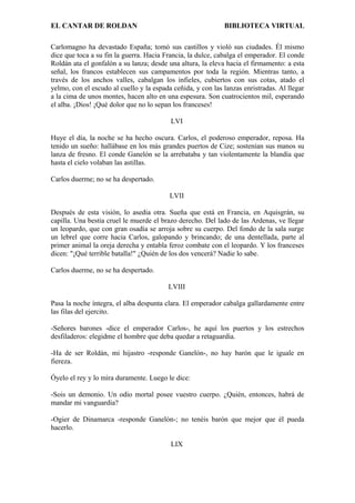 EL CANTAR DE ROLDAN BIBLIOTECA VIRTUAL
Carlomagno ha devastado España; tomó sus castillos y violó sus ciudades. Él mismo
dice que toca a su fin la guerra. Hacia Francia, la dulce, cabalga el emperador. El conde
Roldán ata el gonfalón a su lanza; desde una altura, la eleva hacia el firmamento: a esta
señal, los francos establecen sus campamentos por toda la región. Mientras tanto, a
través de los anchos valles, cabalgan los infieles, cubiertos con sus cotas, atado el
yelmo, con el escudo al cuello y la espada ceñida, y con las lanzas enristradas. Al llegar
a la cima de unos montes, hacen alto en una espesura. Son cuatrocientos mil, esperando
el alba. ¡Dios! ¡Qué dolor que no lo sepan los franceses!
LVI
Huye el día, la noche se ha hecho oscura. Carlos, el poderoso emperador, reposa. Ha
tenido un sueño: hallábase en los más grandes puertos de Cize; sostenían sus manos su
lanza de fresno. El conde Ganelón se la arrebataba y tan violentamente la blandía que
hasta el cielo volaban las astillas.
Carlos duerme; no se ha despertado.
LVII
Después de esta visión, lo asedia otra. Sueña que está en Francia, en Aquisgrán, su
capilla. Una bestia cruel le muerde el brazo derecho. Del lado de las Ardenas, ve llegar
un leopardo, que con gran osadía se arroja sobre su cuerpo. Del fondo de la sala surge
un lebrel que corre hacia Carlos, galopando y brincando; de una dentellada, parte al
primer animal la oreja derecha y entabla feroz combate con el leopardo. Y los franceses
dicen: "¡Qué terrible batalla!" ¿Quién de los dos vencerá? Nadie lo sabe.
Carlos duerme, no se ha despertado.
LVIII
Pasa la noche íntegra, el alba despunta clara. El emperador cabalga gallardamente entre
las filas del ejercito.
-Señores barones -dice el emperador Carlos-, he aquí los puertos y los estrechos
desfiladeros: elegidme el hombre que deba quedar a retaguardia.
-Ha de ser Roldán, mi hijastro -responde Ganelón-, no hay barón que le iguale en
fiereza.
Óyelo el rey y lo mira duramente. Luego le dice:
-Sois un demonio. Un odio mortal posee vuestro cuerpo. ¿Quién, entonces, habrá de
mandar mi vanguardia?
-Ogier de Dinamarca -responde Ganelón-; no tenéis barón que mejor que él pueda
hacerlo.
LIX
 