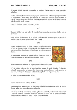 EL CANTAR DE ROLDAN BIBLIOTECA VIRTUAL
El conde Roldán ha oído pronunciar su nombre. Habla entonces como cumplido
caballero:
-Señor padrastro; buenos motivos tengo para estimaros: me habéis elegido para mandar
la retaguardia. Carlos, el rey que es dueño de Francia, no habrá de perder palafrén ni
corcel, mulo ni mula para cabalgar, ni tampoco caballo de silla ni de carga que no haya
sido defendido con la espada.
-Bien sé que decís verdad -responde Ganelón.
LX
Cuando Roldán oye que habrá de mandar la retaguardia, se encara, airado, con su
padrastro:
-¡Ah, truhán! ¡Mal hombre, de vil estirpe! ¿Habías creído que yo dejaría caer a tierra el
guante, como hiciste tú con el bastón, ante Carlos?
LXI
-Noble emperador -dice el barón Roldán-, dadme el arco que
lleváis en el puño. Nadie me reprochará, creo, haberlo dejado
caer, como hizo Ganelón con el bastón que recibió en su mano
diestra.
El emperador mantiene la cabeza gacha. Alisa su barba y
retuerce su mostacho. Y no puede contener el llanto.
LXII
Acércase entonces Naimón: no hay mejor vasallo en toda la corte.
-Ya lo habéis oído -le dice al rey-, la cólera invade al conde Roldán. Ya ha sido
señalado para mandar la retaguardia, ninguno de vuestros barones puede cambiar la
elección. ¡Entregadle el arco que habéis tendido y hallad quien pueda valerle!
El rey le da el arco y Roldán lo recibe.
LXIII
Dice el emperador a su sobrino Roldán:
-Buen caballero, sobrino mío, os ofrezco la mitad de mis mesnadas. Bien lo sabéis.
Conservadlas con vos, serán vuestra salvación.
-Nada de eso haré -responde el conde-. ¡Dios me confunda, si desmiento mi estirpe!
Quedarán conmigo veinte mil animosos franceses. Cruzad vos los puertos con toda
tranquilidad. Haríais mal en temer a nadie, estando vivo yo.
 