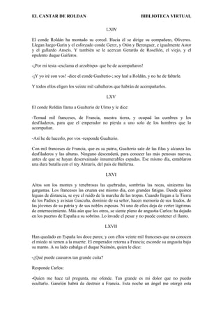 EL CANTAR DE ROLDAN BIBLIOTECA VIRTUAL
LXIV
El conde Roldán ha montado su corcel. Hacia él se dirige su compañero, Oliveros.
Llegan luego Garin y el esforzado conde Gerer, y Otón y Berenguer, e igualmente Astor
y el gallardo Anseís. Y también se le acercan Gerardo de Rosellón, el viejo, y el
opulento duque Gaiferos.
-¡Por mi testa -exclama el arzobispo- que he de acompañaros!
-¡Y yo iré con vos! -dice el conde Gualterio-; soy leal a Roldán, y no he de faltarle.
Y todos ellos eligen los veinte mil caballeros que habrán de acompañarlos.
LXV
El conde Roldán llama a Gualterio de Ulmo y le dice:
-Tomad mil franceses, de Francia, nuestra tierra, y ocupad las cumbres y los
desfiladeros, para que el emperador no pierda a uno solo de los hombres que lo
acompañan.
-Así he de hacerlo, por vos -responde Gualterio.
Con mil franceses de Francia, que es su patria, Gualterio sale de las filas y alcanza los
desfiladeros y las alturas. Ninguno descenderá, para conocer las más penosas nuevas,
antes de que se hayan desenvainado innumerables espadas. Ese mismo día, entablaron
una dura batalla con el rey Almaris, del país de Balferna.
LXVI
Altos son los montes y tenebrosas las quebradas, sombrías las rocas, siniestras las
gargantas. Los franceses las cruzan ese mismo día, con grandes fatigas. Desde quince
leguas de distancia, se oye el ruido de la marcha de las tropas. Cuando llegan a la Tierra
de los Padres y avistan Gascuña, dominio de su señor, hacen memoria de sus feudos, de
las jóvenes de su patria y de sus nobles esposas. Ni uno de ellos deja de verter lágrimas
de enternecimiento. Más aún que los otros, se siente pleno de angustia Carlos: ha dejado
en los puertos de España a su sobrino. Lo invade el pesar y no puede contener el llanto.
LXVII
Han quedado en España los doce pares; y con ellos veinte mil franceses que no conocen
el miedo ni temen a la muerte. El emperador retorna a Francia; esconde su angustia bajo
su manto. A su lado cabalga el duque Naimón, quien le dice:
-¿Qué puede causaros tan grande cuita?
Responde Carlos:
-Quien me hace tal pregunta, me ofende. Tan grande es mi dolor que no puedo
ocultarlo. Ganelón habrá de destruir a Francia. Esta noche un ángel me otorgó esta
 