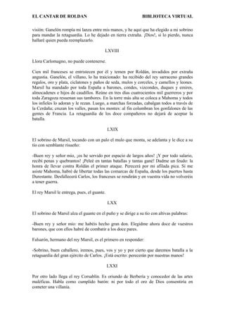 EL CANTAR DE ROLDAN BIBLIOTECA VIRTUAL
visión: Ganelón rompía mi lanza entre mis manos, y he aquí que ha elegido a mi sobrino
para mandar la retaguardia. Lo he dejado en tierra extraña. ¡Dios!, si lo pierdo, nunca
hallaré quien pueda reemplazarlo.
LXVIII
Llora Carlomagno, no puede contenerse.
Cien mil franceses se entristecen por él y temen por Roldán, invadidos por extraña
angustia. Ganelón, el villano, lo ha traicionado: ha recibido del rey sarraceno grandes
regalos, oro y plata, ciclatones y paños de seda, mulos y corceles, y camellos y leones.
Marsil ha mandado por toda España a barones, condes, vizcondes, duques y emires,
almocadenes e hijos de caudillos. Reúne en tres días cuatrocientos mil guerreros y por
toda Zaragoza resuenan sus tambores. En la torre más alta se coloca a Mahoma y todos
los infieles lo adoran y le rezan. Luego, a marchas forzadas, cabalgan todos a través de
la Cerdaña; cruzan los valles, pasan los montes: al fin columbran los gonfalones de las
gentes de Francia. La retaguardia de los doce compañeros no dejará de aceptar la
batalla.
LXIX
El sobrino de Marsil, tocando con un palo el mulo que monta, se adelanta y le dice a su
tío con semblante risueño:
-Buen rey y señor mío, ¡os he servido por espacio de largos años! ¡Y por todo salario,
recibí penas y quebrantos! ¡Peleé en tantas batallas y tantas gané! Dadme un feudo: la
honra de llevar contra Roldán el primer ataque. Perecerá por mi afilada pica. Si me
asiste Mahoma, habré de libertar todas las comarcas de España, desde los puertos hasta
Durestante. Desfallecerá Carlos, los franceses se rendirán y en vuestra vida no volveréis
a tener guerra.
El rey Marsil le entrega, pues, el guante.
LXX
El sobrino de Marsil alza el guante en el puño y se dirige a su tío con altivas palabras:
-Buen rey y señor mío: me habéis hecho gran don. Elegidme ahora doce de vuestros
barones, que con ellos habré de combatir a los doce pares.
Falsarón, hermano del rey Marsil, es el primero en responder:
-Sobrino, buen caballero, iremos, pues, vos y yo y por cierto que daremos batalla a la
retaguardia del gran ejército de Carlos. ¡Está escrito: perecerán por nuestras manos!
LXXI
Por otro lado llega el rey Corsablín. Es oriundo de Berbería y conocedor de las artes
maléficas. Habla como cumplido barón: ni por todo el oro de Dios consentiría en
cometer una villanía.
 