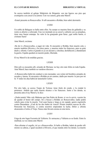EL CANTAR DE ROLDAN BIBLIOTECA VIRTUAL
Se acerca también al galope Malprimís de Brigantia: son tan ligeros sus pies que
aventajaría a un corcel a la carrera. Con voz sonora, grita ante Marsil:
-Estaré presente en Roncesvalles. Si allí encuentro a Roldán, bien sabré derrotarlo.
LXXII
Un noble de Balaguer se halla entre ellos. Su cuerpo se muestra lleno de gallardía y su
rostro es abierto y esforzado. Una vez montado en su corcel y cubierto con su armadura,
tiene muy buena estampa. Su valor le ha granjeado gran fama: ¡qué noble barón, si
cristiano fuera!
Ante Marsil, exclama:
-He de ir a Roncesvalles, a jugar mi vida. Si encuentro a Roldán, bien muerto está, y
muerto también Oliveros y los doce pares, y muertos todos los franceses, para su gran
duelo y afrenta. Carlos el grande es ya un anciano y chochea; desfallecerá y abandonará
la guerra. España quedará en nuestro poder, libertada.
El rey Marsil le da rendidas gracias.
LXXIII
Otro jefe se encuentra allí, oriundo de Moriana: no hay otro más felón en toda España.
Ante Marsil, hace también su vanidoso discurso:
-A Roncesvalles habré de conducir a mis mesnadas: son veinte mil hombres armados de
escudos y lanzas. Si encuentro a Roldán en mi camino, dadlo por muerto: lo juro por mi
fe. Y todos los días habrá de lamentarlo Carlos.
LXXIV
Por otro lado, se acerca Turgis de Tortosa: tiene título de conde, y la ciudad le
pertenece. Anhela que mala muerte alcance a los franceses. Junto a los demás, se
presenta ante el rey Marsil y le dice:
-¡Nada temáis! Más vale Mahoma que San Pedro de Roma: si vos lo servís, vuestro ha
de quedar el honor del campo. Iré a buscar a Roldán en Roncesvalles; nadie podrá
valerle para evitar la muerte. Ved cuan buena y larga es mi espada: quiero esgrimirla
contra Durandarte. ¿Cuál de las dos habrá de vencer? Pronto tendréis nuevas de ello.
Perecerán los franceses, si contra nosotros emprenden la lucha. Dolor y afrenta
alcanzarán a Carlos el Viejo. Nunca más llevará corona en esta tierra.
LXXV
Llega de otro lugar Escremis de Valtierra. Es sarraceno y Valtierra es su feudo. Entre la
multitud, su voz clama ante Marsil:
-Para afrentar el orgullo, iré yo a Roncesvalles. Si hallo a Roldán, habrá de perder allí
mismo su cabeza, e igual sucederá a Oliveros, el que manda entre los demás. La muerte
 