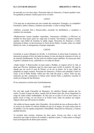 EL CANTAR DE ROLDAN BIBLIOTECA VIRTUAL
ha marcado ya a los doce pares. Perecerán todos los franceses y Francia quedará vacía.
No quedarán ya buenos vasallos para servir a Carlos.
LXXVI
Y he aquí que se aproximan por otro costado dos sarracenos: Estorgán y su compañero
Estramariz, ambos villanos y traidores reconocidos. A ellos se dirige Marsil:
-¡Señores, avanzad! Iréis a Roncesvalles, cruzando los desfiladeros, y ayudaréis a
conducir mis mesnadas.
-Obedeceremos vuestro mandato -responden-. Atacaremos a Roldán y a Oliveros; no
tendrán los doce pares quien les valga ante la muerte. Son buenas y tajantes nuestras
espadas: rojas habrá de tornarlas la cálida sangre. Perecerán los franceses y Carlos
derramará su llanto; os devolveremos la Tierra de los Padres. Creedlo, señor; en verdad
habréis de verlo: os entregaremos al propio emperador.
LXXVII
Corriendo se acerca Margaris de Sevilla. A él pertenece la tierra hasta Cazmarina. Su
donosura le granjea el favor de todas las damas; ni una sola deja de solazarse al verlo, ni
de sonreírle amablemente. No hay entre los infieles mejor caballero. Se acerca por entre
el gentío e interpela al rey, cubriendo su voz todas las demás:
-¡Nada temáis! A Roncesvalles iré para matar a Roldán; no logrará salvar la vida, al
igual que Oliveros. Quedaron aquí los doce pares para recibir el martirio. He aquí la
espada que me envió el emir de Primes; es de oro su pomo. Os lo juro, habré de
templarla en sangre carmesí. Perecerán los franceses y Francia será ultrajada. Carlos el
Viejo, el de la barba florida, sufrirá por ello cada día pesar y cólera. Antes de que
transcurra un año, contaremos a Francia entre nuestro botín y podremos conciliar el
sueño en el burgo de San Dionisio.
El rey sarraceno se inclina ante él profundamente.
LXXVIII
Por otro lado acude Chernublo de Monegros. Su cabellera flotante arrastra por los
suelos. Es para él juego de niños, cuando está de humor para ello, llevar largamente la
carga de cuatro mulos enalbardados. Se dice que en su país el sol no luce nunca, no
puede crecer el trigo, no cae lluvia ni se forma rocío; todas las piedras son negras.
Algunos dicen que allí moran los diablos.
-He ceñido mi buena espada -dice Chernublo-. He de teñirla de rojo en Roncesvalles. Si
se cruza en mi camino el valeroso Roldán sin que yo lo ataque, no creáis nunca más en
mi palabra. Con mi espada conquistaré a Durandarte. Perecerán los franceses, y Francia
quedará desierta.
Al escuchar tales razones, reúnense los doce pares. Llevan con ellos a cien mil
sarracenos que arden en deseos de combatir y aprietan el paso. Y todos juntos se dirigen
hacia un bosquecillo de abetos para armarse.
 