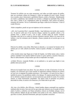 EL CANTAR DE ROLDAN BIBLIOTECA VIRTUAL
LXXIX
Ármanse los infieles con sus cotas sarracenas, casi todas con triple espesor de mallas,
atan sus excelentes yelmos de Zaragoza y ciñen sus espadas de acero vienés. Poseen
ricos escudos, picas valencianas y gonfalones blancos, azules y bermejos. Abandonando
sus mulos y palafrenes, han montado sus corceles y cabalgan en apretadas filas. El día
luce claro y brilla el sol: resplandecen todas las armaduras. Para realzar tal belleza,
resuenan mil clarines. Tal es el zafarrancho que llega a oídos de los franceses. Y dice el
conde Oliveros:
-Señor compañero, puede ser que nos topemos con los sarracenos.
-¡Ah! ¡Así lo permita Dios! -responde Roldán-. Aquí habremos de resistir, por nuestro
rey. Es preciso sufrir por él las mayores fatigas, soportar los grandes calores y los
grandes fríos, y perder la piel y aun el pelo. ¡Cuiden todos de asestar violentas
estocadas, para que no se cante de nosotros afrentosa canción! Mala es la causa de los
infieles y con los cristianos está el derecho. ¡Nunca contarán de mí acción que no sea
ejemplar!
LXXX
Oliveros ha subido a una colina. Mira hacía su derecha, y ve avanzar las huestes de los
infieles por un valle cubierto de hierba. Llama al punto a Roldán, su compañero, y le
dice:
-¡Tan crecido rumor oigo llegar por el lado de España, veo brillar tantas cotas y tantos
yelmos centellear! Esas huestes habrán de poner en grave aprieto a nuestros franceses.
Bien lo sabía Ganelón, el bajo traidor que ante el emperador nos eligió.
-¡Callad, Oliveros -responde Roldán-; es mi padrastro y no quiero que digáis ni una
palabra más acerca de él!
LXXXI
Oliveros ha trepado hasta una altura. Sus ojos abarcan en todo el horizonte el reino de
España y los sarracenos que se han reunido en imponente multitud. Relucen los yelmos
en cuyo oro se engastan las piedras preciosas, y los escudos, y el acero de las cotas, y
también las picas y los gonfalones atados a las adargas. Ni siquiera puede hacer la suma
de los distintos cuerpos de ejército: son tan numerosos que pierde la cuenta. En su fuero
interno, se siente fuertemente conturbado. Tan aprisa como lo permiten sus piernas,
desciende la colina, se acerca a los franceses y les relata todo lo que sabe.
LXXXII
-He visto a los infieles -dice Oliveros-. Jamás hombre alguno contempló tan cuantiosa
multitud sobre la tierra. Son cien mil los que están ante nosotros con el escudo al brazo,
atado el yelmo y cubiertos con blanca armadura; relucen sus bruñidas adargas, con el
hierro enhiesto. Habréis de dar una batalla como jamás se ha visto. ¡Señores franceses,
que Dios os asista! ¡Resistid firmemente, para que no puedan vencernos!
 