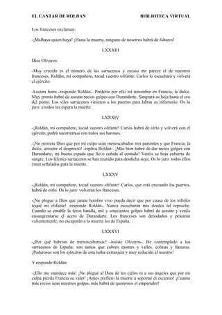 EL CANTAR DE ROLDAN BIBLIOTECA VIRTUAL
Los franceses exclaman:
-¡Malhaya quien huya! ¡Hasta la muerte, ninguno de nosotros habrá de faltaros!
LXXXIII
Dice Oliveros:
-Muy crecido es el número de los sarracenos y escaso me parece el de nuestros
franceses. Roldán, mi compañero, tocad vuestro olifante: Carlos lo escuchará y volverá
el ejército.
-Locura fuera -responde Roldán-. Perdería por ello mi renombre en Francia, la dulce.
Muy pronto habré de asestar recios golpes con Durandarte. Sangrará su hoja hasta el oro
del pomo. Los viles sarracenos vinieron a los puertos para labrar su infortunio. Os lo
juro: a todos les espera la muerte.
LXXXIV
-¡Roldán, mi compañero, tocad vuestro olifante! Carlos habrá de oírlo y volverá con el
ejército; podrá socorrernos con todos sus barones.
-¡No permita Dios que por mi culpa sean menoscabados mis parientes y que Francia, la
dulce, arrostre el desprecio! -replica Roldán-. ¡Más bien habré de dar recios golpes con
Durandarte, mi buena espada que llevo ceñida al costado! Veréis su hoja cubierta de
sangre. Los felones sarracenos se han reunido para desdicha suya. Os lo juro: todos ellos
están señalados para la muerte.
LXXXV
-¡Roldán, mi compañero, tocad vuestro olifante! Carlos, que está cruzando los puertos,
habrá de oírlo. Os lo juro: volverán los franceses.
-¡No plegue a Dios que jamás hombre vivo pueda decir que por causa de los infieles
toqué mi olifante! -responde Roldán-. Nunca escucharán mis deudos tal reproche.
Cuando se entable la feroz batalla, mil y setecientos golpes habré de asestar y veréis
ensangrentarse el acero de Durandarte. Los franceses son denodados y pelearán
valientemente; no escaparán a la muerte los de España.
LXXXVI
-¿Por qué habrían de menoscabarnos? -insiste Oliveros-. He contemplado a los
sarracenos de España: son tantos que cubren montes y valles, colinas y llanuras.
¡Poderosos son los ejércitos de esta turba extranjera y muy reducido el nuestro!
Y responde Roldán:
-¡Ello me enardece más! ¡No plegué al Dios de los cielos ni a sus ángeles que por mi
culpa pierda Francia su valer! ¡Antes prefiero la muerte a soportar el escarnio! ¡Cuanto
más recios sean nuestros golpes, más habrá de querernos el emperador!
 