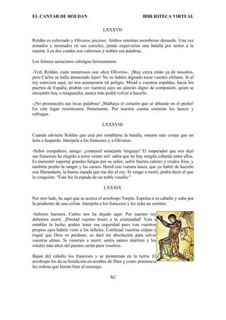 EL CANTAR DE ROLDAN BIBLIOTECA VIRTUAL
LXXXVII
Roldán es esforzado y Oliveros juicioso. Ambos ostentan asombroso denuedo. Una vez
armados y montados en sus corceles, jamás esquivarían una batalla por temor a la
muerte. Los dos condes son valerosos y nobles sus palabras.
Los felones sarracenos cabalgan furiosamente.
-Ved, Roldán, cuán numerosos son -dice Oliveros-. ¡Muy cerca están ya de nosotros,
pero Carlos se halla demasiado lejos! No os habéis dignado tocar vuestro olifante. Si el
rey estuviera aquí, no nos amenazaría tal peligro. Mirad a vuestras espaldas, hacia los
puertos de España; podrán ver vuestros ojos un ejército digno de compasión: quien se
encuentre hoy a retaguardia, nunca más podrá volver a hacerlo.
-¡No pronunciéis tan locas palabras! ¡Malhaya el corazón que se ablande en el pecho!
En este lugar resistiremos firmemente. Por nuestra cuenta correrán los lances y
refriegas.
LXXXVIII
Cuando advierte Roldán que está por entablarse la batalla, ostenta más coraje que un
león o leopardo. Interpela a los franceses y a Oliveros:
-Señor compañero, amigo: ¡contened semejante lenguaje! El emperador que nos dejó
sus franceses ha elegido a estos veinte mil: sabía que no hay ningún cobarde entre ellos.
Es menester soportar grandes fatigas por su señor, sufrir fuertes calores y crudos fríos, y
también perder la sangre y las carnes. Herid con vuestra lanza, que yo habré de hacerlo
con Durandarte, la buena espada que me dio el rey. Si vengo a morir, podrá decir el que
la conquiste: "Ésta fue la espada de un noble vasallo."
LXXXIX
Por otro lado, he aquí que se acerca el arzobispo Turpín. Espolea a su caballo y sube por
la pendiente de una colina. Interpela a los franceses y les echa un sermón:
-Señores barones, Carlos nos ha dejado aquí: Por nuestro rey
debemos morir. ¡Prestad vuestro brazo a la cristiandad! Vais a
entablar la lucha; podéis tener esa seguridad pues con vuestros
propios ojos habéis visto a los infieles. Confesad vuestras culpas y
rogad que Dios os perdone; os daré mi absolución para salvar
vuestras almas. Si vinierais a morir, seréis santos mártires y los
sitiales más altos del paraíso serán para vosotros.
Bajan del caballo los franceses y se prosternan en la tierra. El
arzobispo les da su bendición en nombre de Dios y como penitencia
les ordena que hieran bien al enemigo.
XC
 