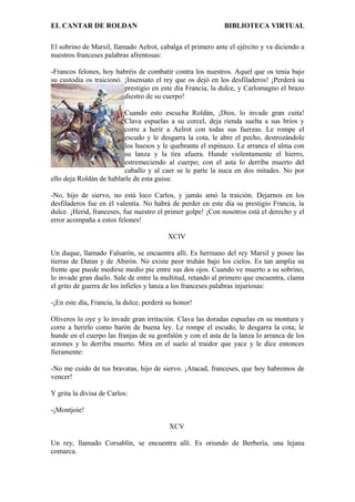 EL CANTAR DE ROLDAN BIBLIOTECA VIRTUAL
El sobrino de Marsil, llamado Aelrot, cabalga el primero ante el ejército y va diciendo a
nuestros franceses palabras afrentosas:
-Francos felones, hoy habréis de combatir contra los nuestros. Aquel que os tenía bajo
su custodia os traicionó. ¡Insensato el rey que os dejó en los desfiladeros! ¡Perderá su
prestigio en este día Francia, la dulce, y Carlomagno el brazo
diestro de su cuerpo!
Cuando esto escucha Roldán, ¡Dios, lo invade gran cuita!
Clava espuelas a su corcel, deja rienda suelta a sus bríos y
corre a herir a Aelrot con todas sus fuerzas. Le rompe el
escudo y le desgarra la cota, le abre el pecho, destrozándole
los huesos y le quebranta el espinazo. Le arranca el alma con
su lanza y la tira afuera. Hunde violentamente el hierro,
estremeciendo al cuerpo; con el asta lo derriba muerto del
caballo y al caer se le parte la nuca en dos mitades. No por
ello deja Roldán de hablarle de esta guisa:
-No, hijo de siervo, no está loco Carlos, y jamás amó la traición. Dejarnos en los
desfiladeros fue en él valentía. No habrá de perder en este día su prestigio Francia, la
dulce. ¡Herid, franceses, fue nuestro el primer golpe! ¡Con nosotros está el derecho y el
error acompaña a estos felones!
XCIV
Un duque, llamado Falsarón, se encuentra allí. Es hermano del rey Marsil y posee las
tierras de Datan y de Abirón. No existe peor truhán bajo los cielos. Es tan amplia su
frente que puede medirse medio pie entre sus dos ojos. Cuando ve muerto a su sobrino,
lo invade gran duelo. Sale de entre la multitud, retando al primero que encuentra, clama
el grito de guerra de los infieles y lanza a los franceses palabras injuriosas:
-¡En este día, Francia, la dulce, perderá su honor!
Oliveros lo oye y lo invade gran irritación. Clava las doradas espuelas en su montura y
corre a herirlo como barón de buena ley. Le rompe el escudo, le desgarra la cota; le
hunde en el cuerpo las franjas de su gonfalón y con el asta de la lanza lo arranca de los
arzones y lo derriba muerto. Mira en el suelo al traidor que yace y le dice entonces
fieramente:
-No me cuido de tus bravatas, hijo de siervo. ¡Atacad, franceses, que hoy habremos de
vencer!
Y grita la divisa de Carlos:
-¡Montjoie!
XCV
Un rey, llamado Corsablín, se encuentra allí. Es oriundo de Berbería, una lejana
comarca.
 
