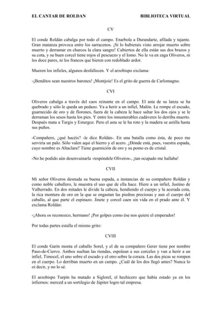 EL CANTAR DE ROLDAN BIBLIOTECA VIRTUAL
CV
El conde Roldán cabalga por todo el campo. Enarbola a Durandarte, afilada y tajante.
Gran matanza provoca entre los sarracenos. ¡Si lo hubierais visto arrojar muerto sobre
muerto y derramar en charcos la clara sangre! Cubiertos de ella están sus dos brazos y
su cota, y su buen corcel tiene rojos el pescuezo y el lomo. No le va en zaga Oliveros, ni
los doce pares, ni los francos que hieren con redoblado ardor.
Mueren los infieles, algunos desfallecen. Y el arzobispo exclama:
-¡Benditos sean nuestros barones! ¡Montjoie! Es el grito de guerra de Carlomagno.
CVI
Oliveros cabalga a través del caos reinante en el campo. El asta de su lanza se ha
quebrado y sólo le queda un pedazo. Va a herir a un infiel, Malón. Le rompe el escudo,
guarnecido de oro y de florones, fuera de la cabeza le hace saltar los dos ojos y se le
derraman los sesos hasta los pies. Y entre los innumerables cadáveres lo derriba muerto.
Después mata a Turgis y Esturgoz. Pero el asta se le ha roto y la madera se astilla hasta
sus puños.
-Compañero, ¿qué hacéis? -le dice Roldán-. En una batalla como ésta, de poco me
serviría un palo. Sólo valen aquí el hierro y el acero. ¿Dónde está, pues, vuestra espada,
cuyo nombre es Altaclara? Tiene guarnición de oro y su pomo es de cristal.
-No he podido aún desenvainarla -respóndele Oliveros-, ¡tan ocupado me hallaba!
CVII
Mi señor Oliveros desnuda su buena espada, a instancias de su compañero Roldán y
como noble caballero, le muestra el uso que de ella hace. Hiere a un infiel, Justino de
Valherrado. En dos mitades le divide la cabeza, hendiendo el cuerpo y la acerada cota,
la rica montura de oro en la que se engastan las piedras preciosas y aun el cuerpo del
caballo, al que parte el espinazo. Jinete y corcel caen sin vida en el prado ante él. Y
exclama Roldán:
-¡Ahora os reconozco, hermano! ¡Por golpes como ése nos quiere el emperador!
Por todas partes estalla el mismo grito:
CVIII
El conde Garín monta el caballo Sorel, y el de su compañero Gerer tiene por nombre
Paso-de-Ciervo. Ambos sueltan las riendas, espolean a sus corceles y van a herir a un
infiel, Timocel, el uno sobre el escudo y el otro sobre la coraza. Las dos picas se rompen
en el cuerpo. Lo derriban muerto en un campo. ¿Cuál de los dos llegó antes? Nunca lo
oí decir, y no lo sé.
El arzobispo Turpín ha matado a Siglorel, el hechicero que había estado ya en los
infiernos: merced a un sortilegio de Júpiter logro tal empresa.
 