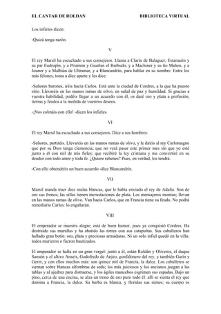 EL CANTAR DE ROLDAN BIBLIOTECA VIRTUAL
Los infieles dicen:
-Quizá tenga razón.
V
El rey Marsil ha escuchado a sus consejeros. Llama a Clarín de Balaguer, Estamarín y
su par Eudropín, y a Priamón y Guarlan el Barbudo, y a Machiner y su tío Maheu, y a
Jouner y a Malbián de Ultramar, y a Blancandrín, para hablar en su nombre. Entre los
más felones, toma a diez aparte y les dice:
-Señores barones, iréis hacia Carlos. Está ante la ciudad de Cordres, a la que ha puesto
sitio. Llevaréis en las manos ramas de olivo, en señal de paz y humildad. Si gracias a
vuestra habilidad, podéis llegar a un acuerdo con él, os daré oro y plata a profusión,
tierras y feudos a la medida de vuestros deseos.
-¡Nos colmáis con ello! -dicen los infieles.
VI
El rey Marsil ha escuchado a sus consejeros. Dice a sus hombres:
-Señores, partiréis. Llevaréis en las manos ramas de olivo, y le diréis al rey Carlomagno
que por su Dios tenga clemencia; que no verá pasar este primer mes sin que yo esté
junto a él con mil de mis fieles; que recibiré la ley cristiana y me convertiré en su
deudor con todo amor y toda fe. ¿Quiere rehenes? Pues, en verdad, los tendrá.
-Con ello obtendréis un buen acuerdo -dice Blancandrín.
VII
Marsil manda traer diez mulas blancas, que le había enviado el rey de Adalia. Son de
oro sus frenos; las sillas tienen incrustaciones de plata. Los mensajeros montan; llevan
en las manos ramas de olivo. Van hacia Carlos, que en Francia tiene su feudo. No podrá
remediarlo Carlos: lo engañarán.
VIII
El emperador se muestra alegre; está de buen humor, pues ya conquistó Cordres. Ha
destruido sus murallas y ha abatido las torres con sus catapultas. Sus caballeros han
hallado gran botín: oro, plata y preciosas armaduras. Ni un solo infiel quedó en la villa:
todos murieron o fueron bautizados.
El emperador se halla en un gran vergel: junto a él, están Roldán y Oliveros, el duque
Sansón y el altivo Anseís, Godofredo de Anjeo, gonfalonero del rey, y también Garín y
Gerer, y con ellos muchos más: son quince mil de Francia, la dulce. Los caballeros se
sientan sobre blancas alfombras de seda; los más juiciosos y los ancianos juegan a las
tablas y al ajedrez para distraerse, y los ágiles mancebos esgrimen sus espadas. Bajo un
pino, cerca de una encina, se alza un trono de oro puro todo él: allí se sienta el rey que
domina a Francia, la dulce. Su barba es blanca, y floridas sus sienes; su cuerpo es
 