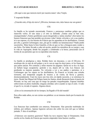 EL CANTAR DE ROLDAN BIBLIOTECA VIRTUAL
-¡He aquí a uno que merecía morir por nuestra mano! -dice Turpín.
Y responde Roldán:
-¡Vencido está, el hijo de siervo! ¡Oliveros, hermano mío, tales lances me son gratos!
CIX
La batalla se ha tornado encarnizada. Francos y sarracenos cambian golpes que es
maravilla verlos. El uno ataca y el otro se defiende. ¡Tantas astas se han roto,
ensangrentadas! ¡Tantos gonfalones yacen desgarrados y tantas enseñas! ¡Son tantos los
buenos franceses que han perdido sus jóvenes vidas! Jamás volverán a ver a sus madres
ni a sus esposas, ni a las huestes de Francia que los aguardan en los desfiladeros. Llorará
por ello, y gemirá Carlomagno; mas ¿de qué le valdrán sus lamentaciones? Nadie podrá
socorrerlos. Mala faena le hizo Ganelón, el día en que se fue a Zaragoza para vender a
sus fieles. Por haber llevado a cabo tal acción, perdió los miembros de su cuerpo y aun
la vida en Aquisgrán, donde fue juzgado y condenado a la horca, pereciendo con él
treinta de sus parientes que no se esperaban esta muerte.
CX
La batalla es prodigiosa y dura. Roldán hiere sin descanso, y con él Oliveros. El
arzobispo dio ya más de mil golpes y no le van en zaga los doce pares, ni los franceses
que juntos atacan. Por centenas y miles mueren los paganos. Quien no se da a la fuga,
no hallará luego escapatoria: quiéralo o no, dejará allí su vida. Los francos van
perdiendo su mejores puntales. No volverán a ver a sus padres y parientes, ni a
Carlomagno que los espera en los desfiladeros. En Francia se levanta una extraña
tormenta, una tempestad cargada de truenos y de viento, de lluvia y granizo,
desmesuradamente. Caen los rayos uno tras otro, en rápida sucesión, y se estremece la
tierra. Desde San Miguel del Peligro hasta los Santos, desde Besanzón hasta el puerto de
Wissant, no hay una casa que no tenga las paredes resquebrajadas. Espesas tinieblas
sobrevienen en pleno mediodía; ninguna claridad, salvo cuando se raja el cielo. A todo
el que lo ve, invade el espanto. Algunos dicen:
-¡Esto es la consumación de los tiempos, ha llegado el fin del mundo!
Pero ellos nada saben, no son ciertas sus palabras: es un inmenso duelo por la muerte de
Roldán.
CXI
Los franceses han combatido con entereza, firmemente. Han perecido multitudes de
infieles, por millares. Apenas lograron salvarse dos sobre los cien mil que se habían
juntado. Y dice el arzobispo:
-¡Valerosos son nuestros guerreros! Nadie los tuvo mejores bajo el firmamento. Está
escrito en los Anales de Francia que nuestro emperador tiene buenos vasallos.
 