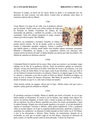 EL CANTAR DE ROLDAN BIBLIOTECA VIRTUAL
Recorren el campo, en busca de los suyos; lloran su duelo y su compasión por sus
parientes, de todo corazón, con todo afecto. Contra ellos se adelanta, entre tanto, el
numeroso ejército del rey Marsil.
CXII
Viene Marsil a lo largo de un valle, con el poderoso ejército
que ha juntado. Puede contar con veinte cuerpos de tropa que
ha formado en batalla. Centellean los yelmos de oro,
incrustados de pedrería, y también los escudos, y las lorigas
recamadas. Siete mil clarines pregonan la carga, resuena el
clamor por toda la región. Dice Roldán:
-Oliveros, mi compañero y hermano, Ganelón, el villano, ha
jurado nuestra muerte. No ha de quedar oculta su traición;
tomará el emperador ejemplar venganza. Vamos a entablar
una batalla áspera y violenta; jamás habrá visto hombre alguno encuentro semejante.
Blandiré a Durandarte, mi espada, y vos, compañero, heriréis con Altaclara. ¡Por
cuántas tierras las hemos llevado! ¡Cuántas batallas nos fueron por ellas favorables! ¡No
habrán de cantarlas en afrentosa canción!
CXIII
Contempla Marsil el martirio de los suyos. Hace sonar sus cuernos y sus trompas, luego
cabalga con la flor de su poderoso ejército. Entre los primeros galopa un sarraceno.
Abismo: no hay otro más felón en la turba. Está lleno de vicios y de crímenes, y no cree
en Dios, el hijo de Santa María. Es tan negro como la pez derretida, y más que todo el
oro de Galicia lo tientan la traición y la matanza. Nunca lo vio alguno jugar ni reír. Pero
es valeroso y temerario y por ello es grato al felón rey Marsil. Enarbola un dragón, en
torno al cual se reúnen las huestes sarracenas. Mal había de quererlo el arzobispo, y
desde el instante en que lo ve, sólo tiene el deseo de matarlo.
-Gran herejía ostenta ese pagano -dícese por lo bajo-. Mucho mejor será que corra a
matarlo: jamás gusté de cobardía ni cobarde.
CXIV
El arzobispo comienza la batalla. Monta el caballo que tomó a Gresalle, un rey al que
había matado en Dinamarca. El corcel es de los buenos, muy rápido; tiene ligeros los
cascos, las piernas delgadas, el muslo corto y ancha la grupa; sus flancos son largos y
alto su espinazo. Su cola es blanca, amarillas sus crines, las orejas son pequeñas y tiene
la cabeza leonada. Ningún otro corcel puede igualarlo a la carrera. ¡Con qué denuedo lo
espolea el arzobispo! Acomete a Abismo, nadie podrá impedírselo. Corre a golpearle
sobre su escudo mágico, en el que se engastan piedras preciosas, amatistas y topacios, y
centellean los carbunclos: un demonio lo había donado al emir Califa, en el Val Metas,
y éste lo ha obsequiado a Abismo. Hiere Turpín, sin miramientos; después de su
acometida, no creo que el escudo valga ya un mal dinero. Atraviesa al sarraceno de
parte a parte y lo derriba muerto sobre la tierra desnuda. Y dicen los franceses:
 
